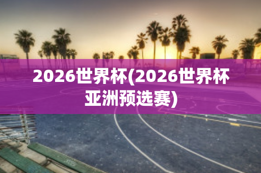 2026世界杯(2026世界杯亚洲预选赛)