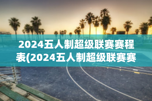 2024五人制超级联赛赛程表(2024五人制超级联赛赛程表图片)