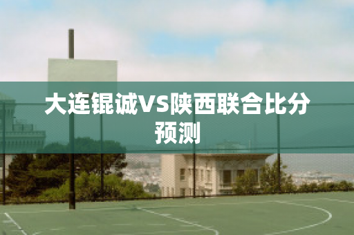 大连锟诚VS陕西联合比分预测