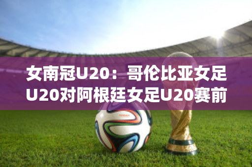 女南冠U20：哥伦比亚女足U20对阿根廷女足U20赛前解析(哥伦比亚女排对阿根廷女排)