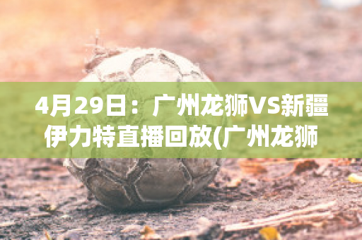 4月29日：广州龙狮VS新疆伊力特直播回放(广州龙狮直播今天的比赛)