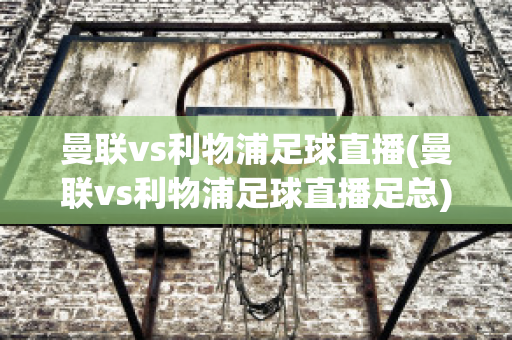 曼联vs利物浦足球直播(曼联vs利物浦足球直播足总)