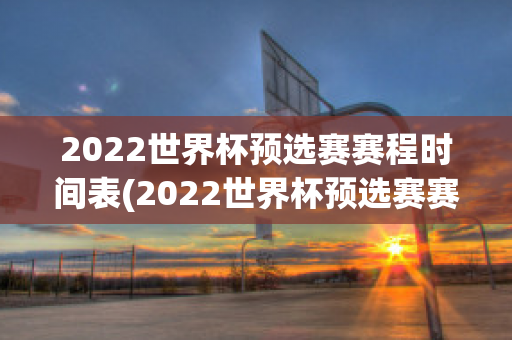 2022世界杯预选赛赛程时间表(2022世界杯预选赛赛程表完整版)