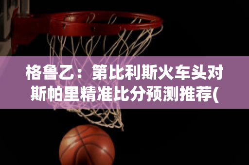 格鲁乙：第比利斯火车头对斯帕里精准比分预测推荐(第比利斯火车站)