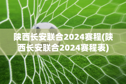 陕西长安联合2024赛程(陕西长安联合2024赛程表)