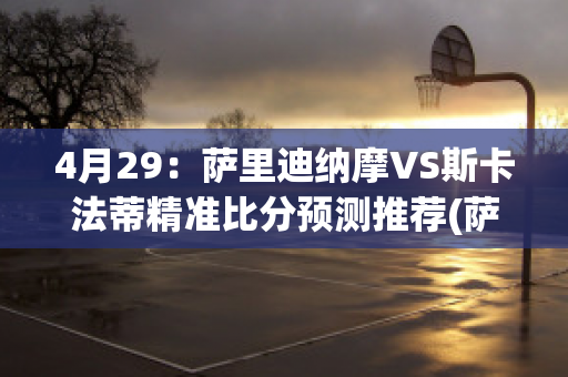 4月29：萨里迪纳摩VS斯卡法蒂精准比分预测推荐(萨迪纳摩 vs 比利亚雷)