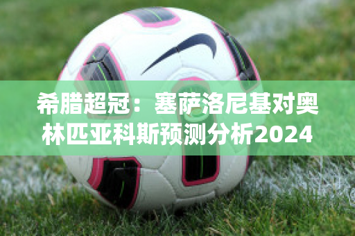 希腊超冠：塞萨洛尼基对奥林匹亚科斯预测分析2024年05月1日(塞萨洛尼基足球俱乐部)