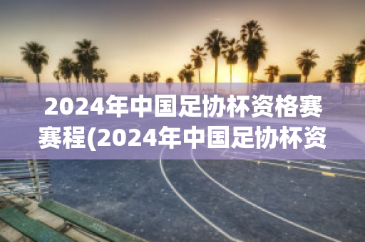 2024年中国足协杯资格赛赛程(2024年中国足协杯资格赛赛程时间)