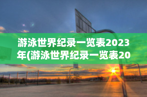 游泳世界纪录一览表2023年(游泳世界纪录一览表2023年级)