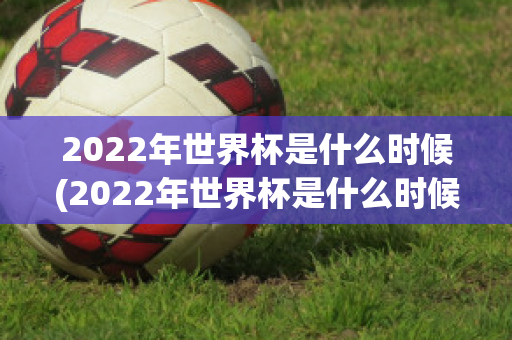 2022年世界杯是什么时候(2022年世界杯是什么时候结束的)