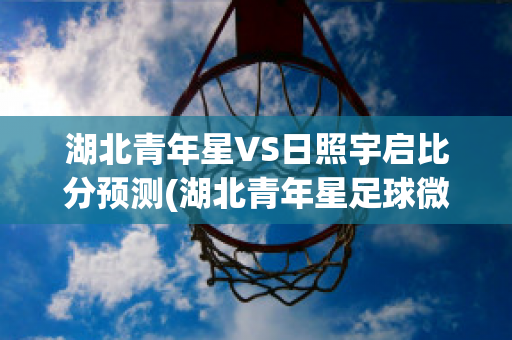 湖北青年星VS日照宇启比分预测(湖北青年星足球微博)