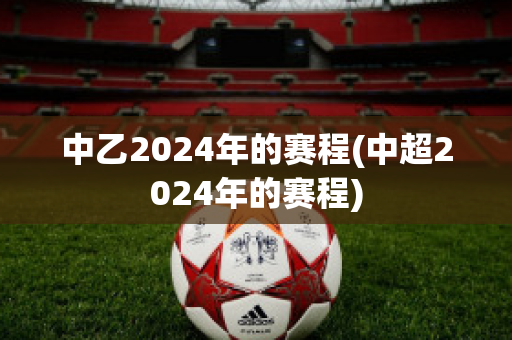 中乙2024年的赛程(中超2024年的赛程)