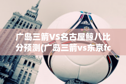 广岛三箭VS名古屋鲸八比分预测(广岛三箭vs东京fc比分预测)