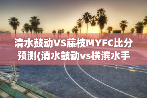 清水鼓动VS藤枝MYFC比分预测(清水鼓动vs横滨水手比分预测)