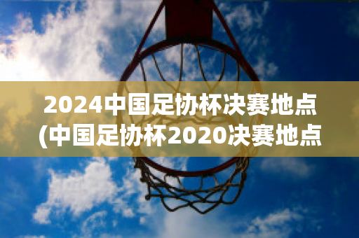 2024中国足协杯决赛地点(中国足协杯2020决赛地点)