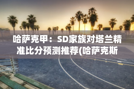 哈萨克甲：SD家族对塔兰精准比分预测推荐(哈萨克斯坦甲组联赛ds)