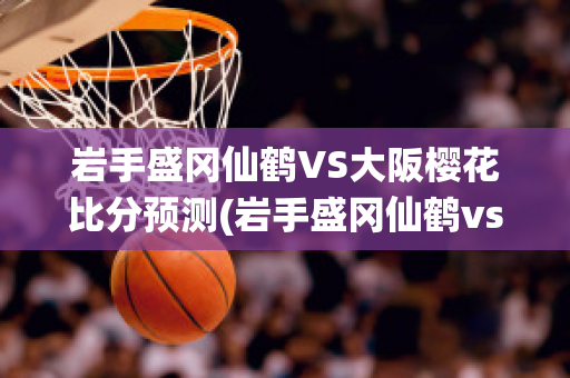 岩手盛冈仙鹤VS大阪樱花比分预测(岩手盛冈仙鹤vs万劳雷八户)