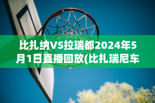 比扎纳VS拉瑞都2024年5月1日直播回放(比扎瑞尼车多少钱)