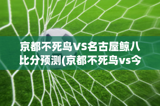 京都不死鸟VS名古屋鲸八比分预测(京都不死鸟vs今治)