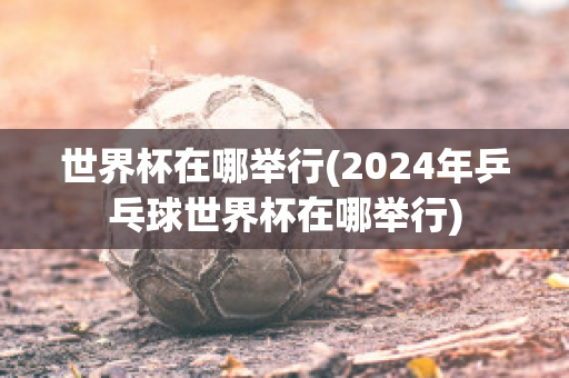 世界杯在哪举行(2024年乒乓球世界杯在哪举行)