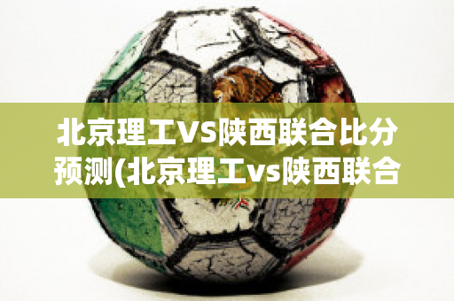 北京理工VS陕西联合比分预测(北京理工vs陕西联合比分预测结果)