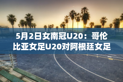 5月2日女南冠U20：哥伦比亚女足U20对阿根廷女足U20球队数据(哥伦比亚女排对阿根廷女排)