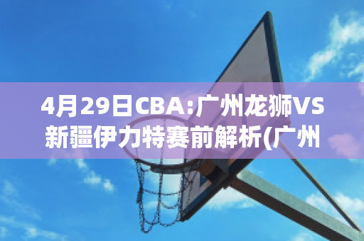 4月29日CBA:广州龙狮VS新疆伊力特赛前解析(广州龙狮vs新疆飞虎)