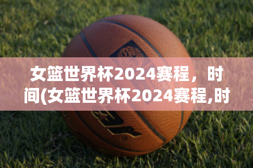 女篮世界杯2024赛程，时间(女篮世界杯2024赛程,时间中国vS新西兰结果)