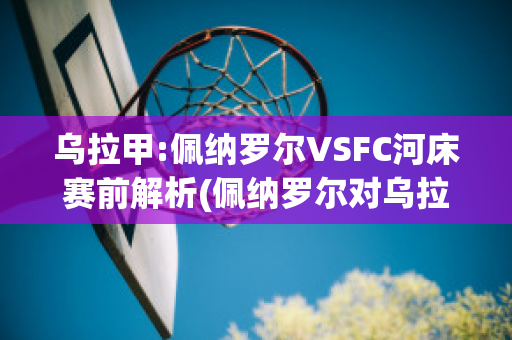 乌拉甲:佩纳罗尔VSFC河床赛前解析(佩纳罗尔对乌拉圭民族比赛分析)