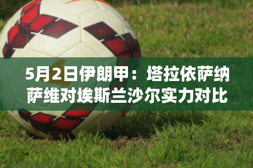 5月2日伊朗甲：塔拉依萨纳萨维对埃斯兰沙尔实力对比(塔伊萨拉西奇)