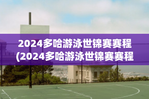 2024多哈游泳世锦赛赛程(2024多哈游泳世锦赛赛程表游泳)