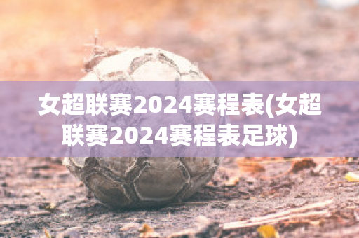 女超联赛2024赛程表(女超联赛2024赛程表足球)