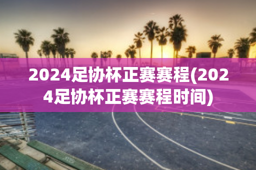 2024足协杯正赛赛程(2024足协杯正赛赛程时间)