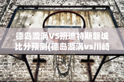 德岛漩涡VS班迪特斯磐城比分预测(德岛漩涡vs川崎前锋比分预测)