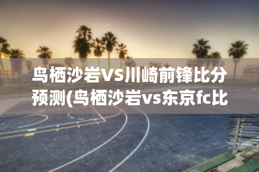 鸟栖沙岩VS川崎前锋比分预测(鸟栖沙岩vs东京fc比分预测)