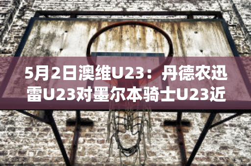 5月2日澳维U23：丹德农迅雷U23对墨尔本骑士U23近年成绩(丹德农城u21)