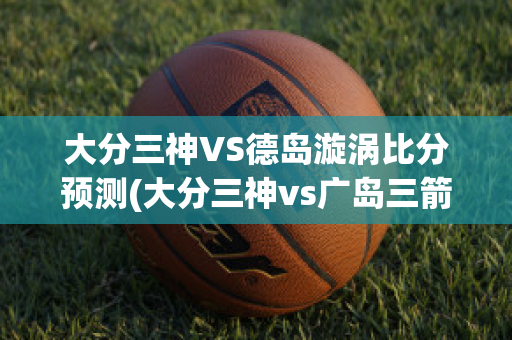 大分三神VS德岛漩涡比分预测(大分三神vs广岛三箭比分)