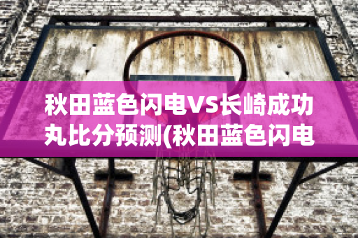 秋田蓝色闪电VS长崎成功丸比分预测(秋田蓝色闪电vs千叶市原比分预测)