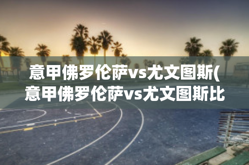 意甲佛罗伦萨vs尤文图斯(意甲佛罗伦萨vs尤文图斯比分预测)