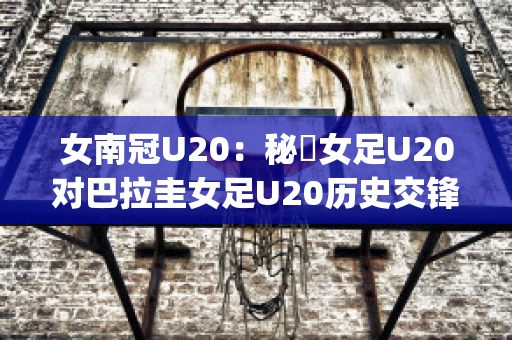 女南冠U20：秘魯女足U20对巴拉圭女足U20历史交锋(秘鲁和巴拉圭足球比分)