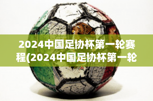 2024中国足协杯第一轮赛程(2024中国足协杯第一轮赛程时间)