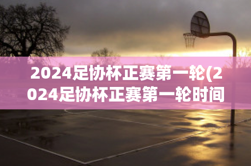 2024足协杯正赛第一轮(2024足协杯正赛第一轮时间)