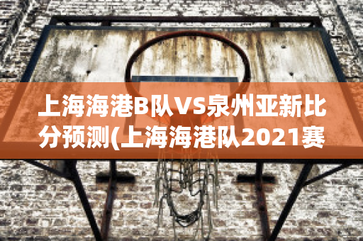 上海海港B队VS泉州亚新比分预测(上海海港队2021赛程表)