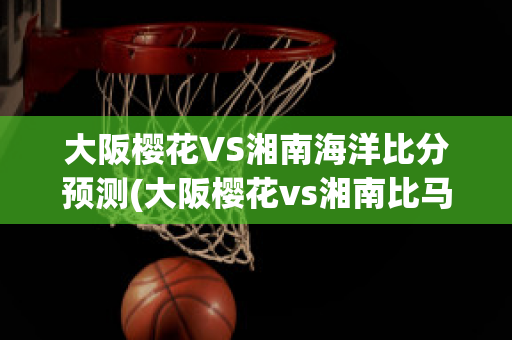 大阪樱花VS湘南海洋比分预测(大阪樱花vs湘南比马)