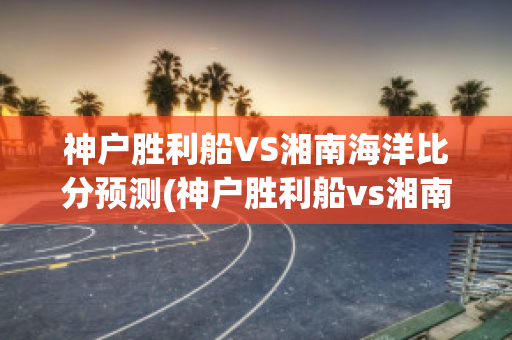 神户胜利船VS湘南海洋比分预测(神户胜利船vs湘南比马)