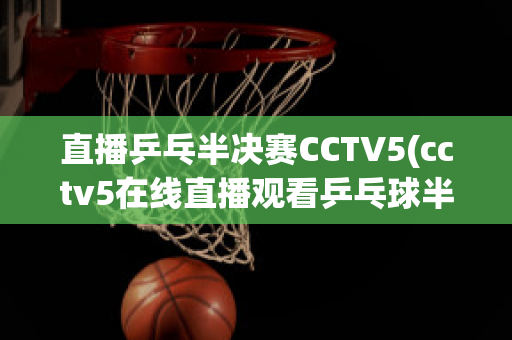 直播乒乓半决赛CCTV5(cctv5在线直播观看乒乓球半决赛)