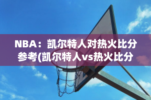 NBA：凯尔特人对热火比分参考(凯尔特人vs热火比分)