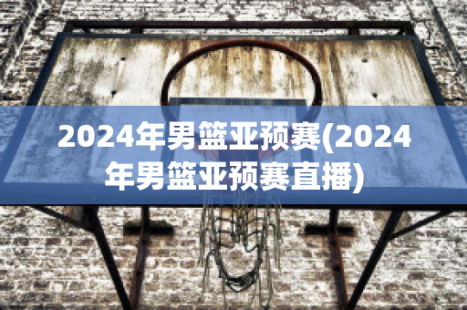 2024年男篮亚预赛(2024年男篮亚预赛直播)