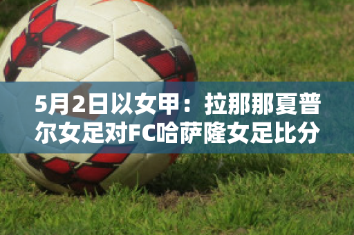 5月2日以女甲：拉那那夏普尔女足对FC哈萨隆女足比分推荐