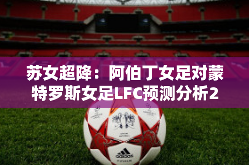 苏女超降：阿伯丁女足对蒙特罗斯女足LFC预测分析2024年05月1日